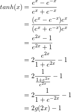 \begin{aligned}tanh(x) &= \frac{e^x - e^{-x}}{e^x + e^{-x}} \\              &= \frac{(e^x - e^{-x})e^x}{(e^x + e^{-x})e^x}  \\              &= \frac{e^{2x}-1}{e^{2x}+1} \\              &= 2\frac{e^{2x}}{1+e^{2x}} - 1 \\              &= 2\frac{1}{\frac{1+e^{2x}}{e^{2x}}} - 1 \\              &= 2\frac{1}{1+e^{-2x}} - 1 \\              &= 2g(2x) - 1\end{aligned}