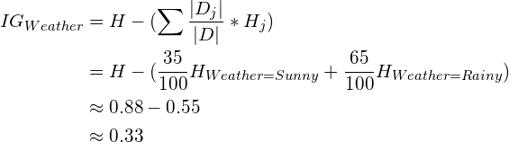 \begin{aligned}IG_{Weather} &= H - (\sum \frac{|D_j|}{|D|} * H_{j})  \\                          &= H - (\frac{35}{100} H_{Weather = Sunny} + \frac{65}{100} H_{Weather = Rainy}) \\                          &\approx 0.88 - 0.55 \\                          &\approx 0.33\end{aligned}